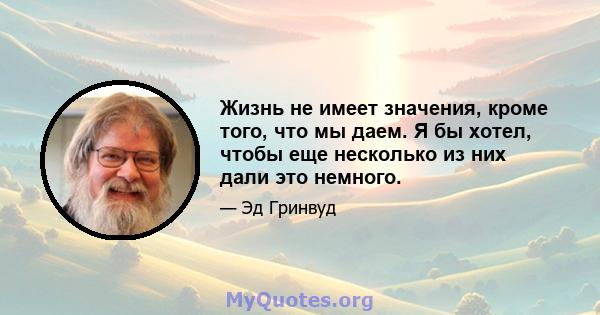 Жизнь не имеет значения, кроме того, что мы даем. Я бы хотел, чтобы еще несколько из них дали это немного.