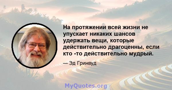 На протяжении всей жизни не упускает никаких шансов удержать вещи, которые действительно драгоценны, если кто -то действительно мудрый.