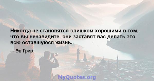 Никогда не становятся слишком хорошими в том, что вы ненавидите, они заставят вас делать это всю оставшуюся жизнь.