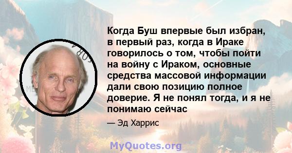 Когда Буш впервые был избран, в первый раз, когда в Ираке говорилось о том, чтобы пойти на войну с Ираком, основные средства массовой информации дали свою позицию полное доверие. Я не понял тогда, и я не понимаю сейчас