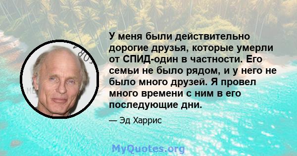 У меня были действительно дорогие друзья, которые умерли от СПИД-один в частности. Его семьи не было рядом, и у него не было много друзей. Я провел много времени с ним в его последующие дни.