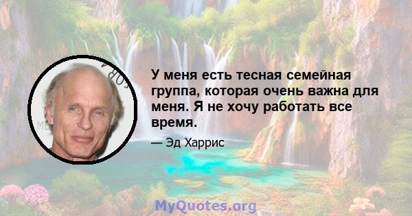 У меня есть тесная семейная группа, которая очень важна для меня. Я не хочу работать все время.