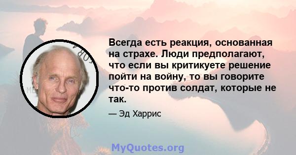 Всегда есть реакция, основанная на страхе. Люди предполагают, что если вы критикуете решение пойти на войну, то вы говорите что-то против солдат, которые не так.