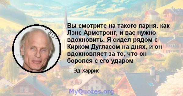 Вы смотрите на такого парня, как Лэнс Армстронг, и вас нужно вдохновить. Я сидел рядом с Кирком Дугласом на днях, и он вдохновляет за то, что он боролся с его ударом