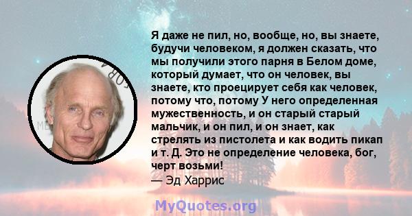 Я даже не пил, но, вообще, но, вы знаете, будучи человеком, я должен сказать, что мы получили этого парня в Белом доме, который думает, что он человек, вы знаете, кто проецирует себя как человек, потому что, потому У