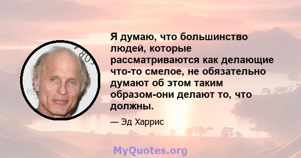 Я думаю, что большинство людей, которые рассматриваются как делающие что-то смелое, не обязательно думают об этом таким образом-они делают то, что должны.