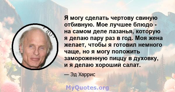 Я могу сделать чертову свиную отбивную. Мое лучшее блюдо - на самом деле лазанья, которую я делаю пару раз в год. Моя жена желает, чтобы я готовил немного чаще, но я могу положить замороженную пиццу в духовку, и я делаю 