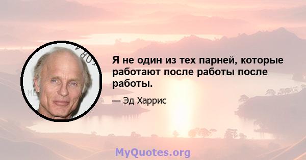 Я не один из тех парней, которые работают после работы после работы.