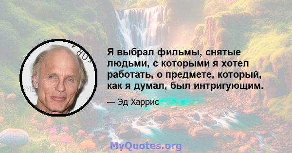 Я выбрал фильмы, снятые людьми, с которыми я хотел работать, о предмете, который, как я думал, был интригующим.