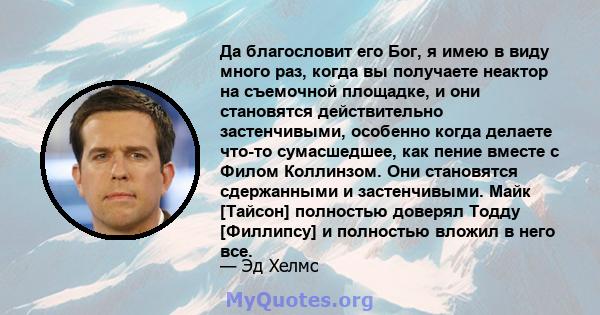 Да благословит его Бог, я имею в виду много раз, когда вы получаете неактор на съемочной площадке, и они становятся действительно застенчивыми, особенно когда делаете что-то сумасшедшее, как пение вместе с Филом