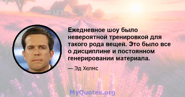 Ежедневное шоу было невероятной тренировкой для такого рода вещей. Это было все о дисциплине и постоянном генерировании материала.