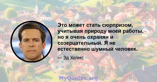 Это может стать сюрпризом, учитывая природу моей работы, но я очень охранян и созерцательный. Я не естественно шумный человек.