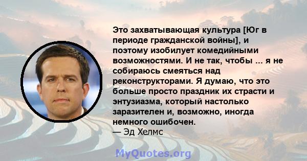 Это захватывающая культура [Юг в периоде гражданской войны], и поэтому изобилует комедийными возможностями. И не так, чтобы ... я не собираюсь смеяться над реконструкторами. Я думаю, что это больше просто праздник их