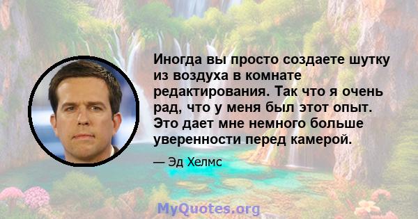 Иногда вы просто создаете шутку из воздуха в комнате редактирования. Так что я очень рад, что у меня был этот опыт. Это дает мне немного больше уверенности перед камерой.