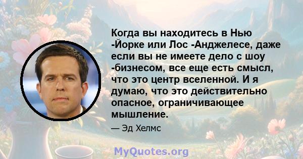 Когда вы находитесь в Нью -Йорке или Лос -Анджелесе, даже если вы не имеете дело с шоу -бизнесом, все еще есть смысл, что это центр вселенной. И я думаю, что это действительно опасное, ограничивающее мышление.