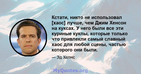 Кстати, никто не использовал [хаос] лучше, чем Джим Хенсон на куксах. У него были все эти куриные куклы, которые только что привлекли самый славный хаос для любой сцены, частью которого они были.