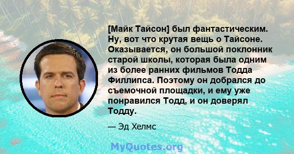 [Майк Тайсон] был фантастическим. Ну, вот что крутая вещь о Тайсоне. Оказывается, он большой поклонник старой школы, которая была одним из более ранних фильмов Тодда Филлипса. Поэтому он добрался до съемочной площадки,