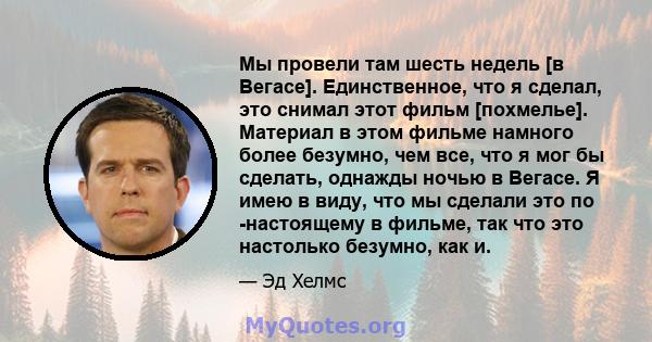 Мы провели там шесть недель [в Вегасе]. Единственное, что я сделал, это снимал этот фильм [похмелье]. Материал в этом фильме намного более безумно, чем все, что я мог бы сделать, однажды ночью в Вегасе. Я имею в виду,