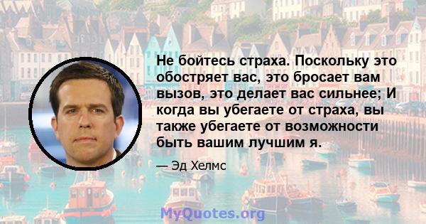 Не бойтесь страха. Поскольку это обостряет вас, это бросает вам вызов, это делает вас сильнее; И когда вы убегаете от страха, вы также убегаете от возможности быть вашим лучшим я.