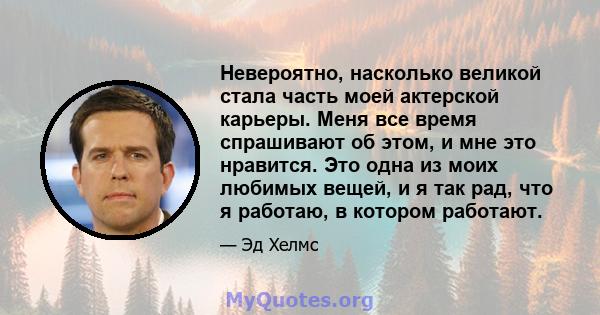 Невероятно, насколько великой стала часть моей актерской карьеры. Меня все время спрашивают об этом, и мне это нравится. Это одна из моих любимых вещей, и я так рад, что я работаю, в котором работают.