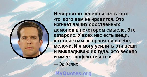 Невероятно весело играть кого -то, кого вам не нравится. Это изгнает ваших собственных демонов в некотором смысле. Это катарсис. У всех нас есть вещи, которые нам не нравятся в себе, мелочи. И я могу усилить эти вещи и