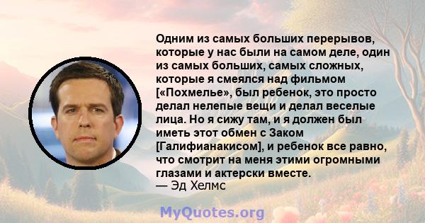 Одним из самых больших перерывов, которые у нас были на самом деле, один из самых больших, самых сложных, которые я смеялся над фильмом [«Похмелье», был ребенок, это просто делал нелепые вещи и делал веселые лица. Но я