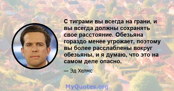 С тиграми вы всегда на грани, и вы всегда должны сохранять свое расстояние. Обезьяна гораздо менее угрожает, поэтому вы более расслаблены вокруг обезьяны, и я думаю, что это на самом деле опасно.