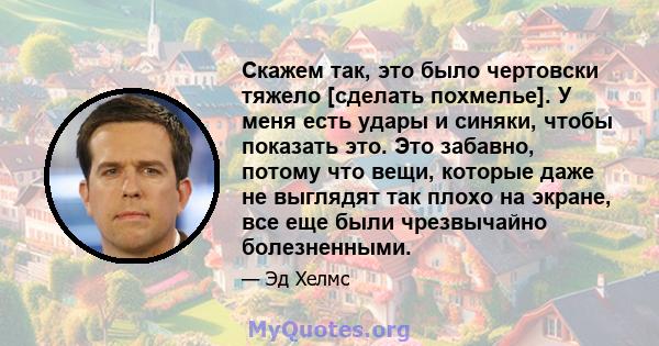 Скажем так, это было чертовски тяжело [сделать похмелье]. У меня есть удары и синяки, чтобы показать это. Это забавно, потому что вещи, которые даже не выглядят так плохо на экране, все еще были чрезвычайно болезненными.