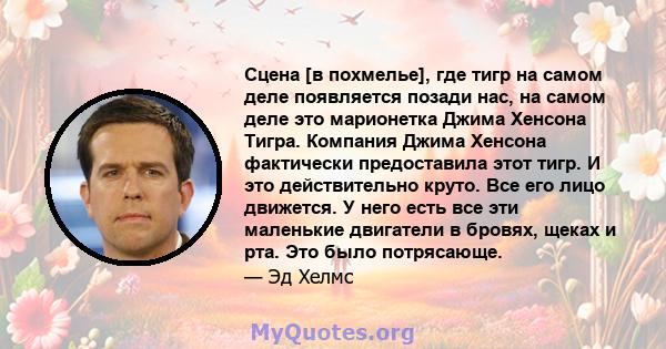 Сцена [в похмелье], где тигр на самом деле появляется позади нас, на самом деле это марионетка Джима Хенсона Тигра. Компания Джима Хенсона фактически предоставила этот тигр. И это действительно круто. Все его лицо