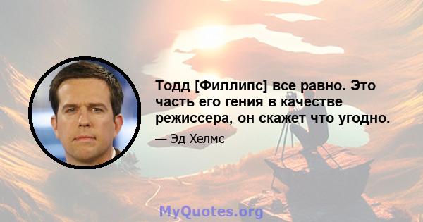 Тодд [Филлипс] все равно. Это часть его гения в качестве режиссера, он скажет что угодно.