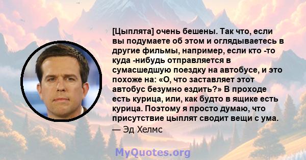 [Цыплята] очень бешены. Так что, если вы подумаете об этом и оглядываетесь в другие фильмы, например, если кто -то куда -нибудь отправляется в сумасшедшую поездку на автобусе, и это похоже на: «О, что заставляет этот