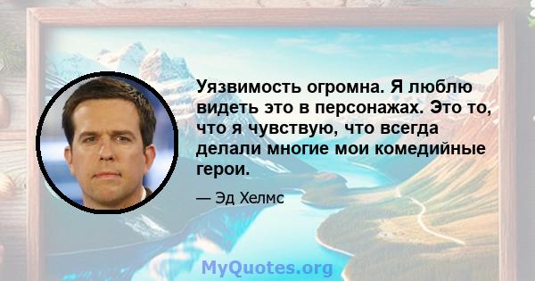 Уязвимость огромна. Я люблю видеть это в персонажах. Это то, что я чувствую, что всегда делали многие мои комедийные герои.