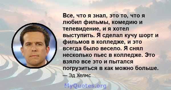 Все, что я знал, это то, что я любил фильмы, комедию и телевидение, и я хотел выступить. Я сделал кучу шорт и фильмов в колледже, и это всегда было весело. Я снял несколько пьес в колледже. Это взяло все это и пытался