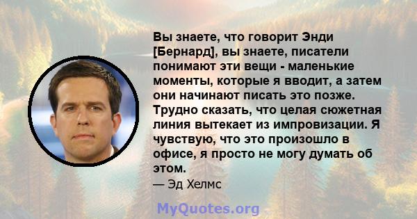 Вы знаете, что говорит Энди [Бернард], вы знаете, писатели понимают эти вещи - маленькие моменты, которые я вводит, а затем они начинают писать это позже. Трудно сказать, что целая сюжетная линия вытекает из