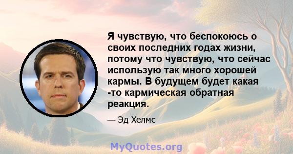 Я чувствую, что беспокоюсь о своих последних годах жизни, потому что чувствую, что сейчас использую так много хорошей кармы. В будущем будет какая -то кармическая обратная реакция.