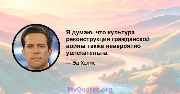 Я думаю, что культура реконструкции гражданской войны также невероятно увлекательна.