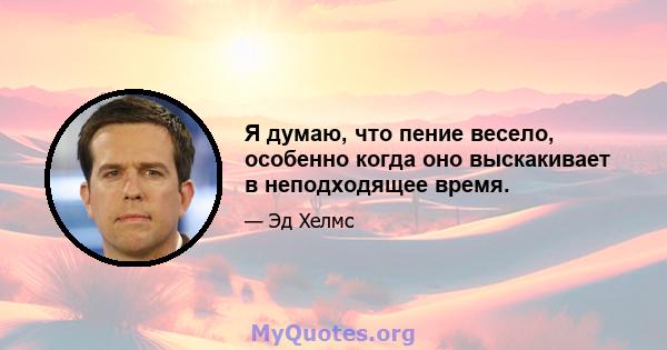 Я думаю, что пение весело, особенно когда оно выскакивает в неподходящее время.