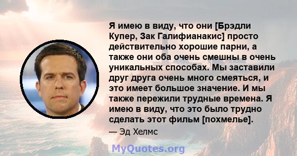 Я имею в виду, что они [Брэдли Купер, Зак Галифианакис] просто действительно хорошие парни, а также они оба очень смешны в очень уникальных способах. Мы заставили друг друга очень много смеяться, и это имеет большое