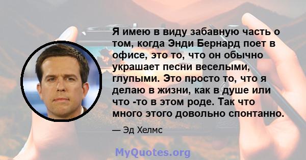 Я имею в виду забавную часть о том, когда Энди Бернард поет в офисе, это то, что он обычно украшает песни веселыми, глупыми. Это просто то, что я делаю в жизни, как в душе или что -то в этом роде. Так что много этого