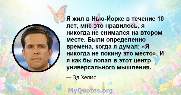 Я жил в Нью-Йорке в течение 10 лет, мне это нравилось, я никогда не снимался на втором месте. Были определенно времена, когда я думал: «Я никогда не покину это место». И я как бы попал в этот центр универсального