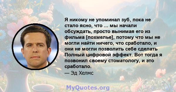 Я никому не упоминал зуб, пока не стало ясно, что ... мы начали обсуждать, просто вынимая его из фильма [похмелье], потому что мы не могли найти ничего, что сработало, и они не могли позволить себе сделать Полный