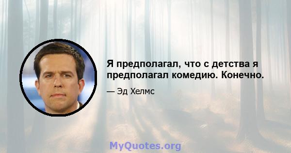 Я предполагал, что с детства я предполагал комедию. Конечно.