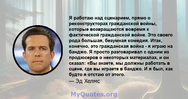 Я работаю над сценарием, прямо о реконструкторах гражданской войны, которые возвращаются вовремя к фактической гражданской войне. Это своего рода большая, безумная комедия. Итак, конечно, это гражданская война - я играю 