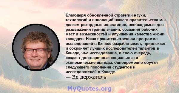 Благодаря обновленной стратегии науки, технологий и инноваций нашего правительства мы делаем рекордные инвестиции, необходимые для раздвижения границ знаний, создания рабочих мест и возможностей и улучшения качества