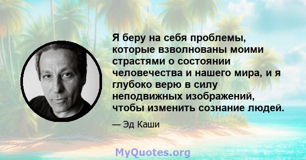 Я беру на себя проблемы, которые взволнованы моими страстями о состоянии человечества и нашего мира, и я глубоко верю в силу неподвижных изображений, чтобы изменить сознание людей.