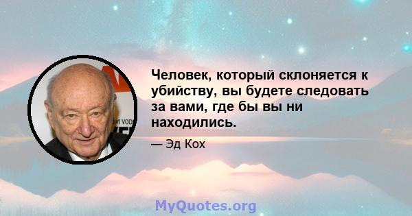 Человек, который склоняется к убийству, вы будете следовать за вами, где бы вы ни находились.