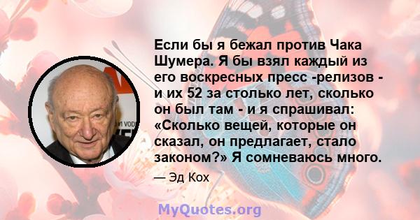 Если бы я бежал против Чака Шумера. Я бы взял каждый из его воскресных пресс -релизов - и их 52 за столько лет, сколько он был там - и я спрашивал: «Сколько вещей, которые он сказал, он предлагает, стало законом?» Я