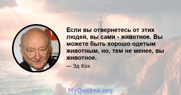 Если вы отвернетесь от этих людей, вы сами - животное. Вы можете быть хорошо одетым животным, но, тем не менее, вы животное.