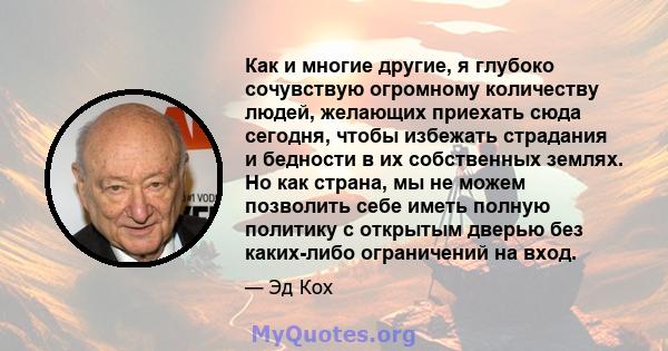 Как и многие другие, я глубоко сочувствую огромному количеству людей, желающих приехать сюда сегодня, чтобы избежать страдания и бедности в их собственных землях. Но как страна, мы не можем позволить себе иметь полную