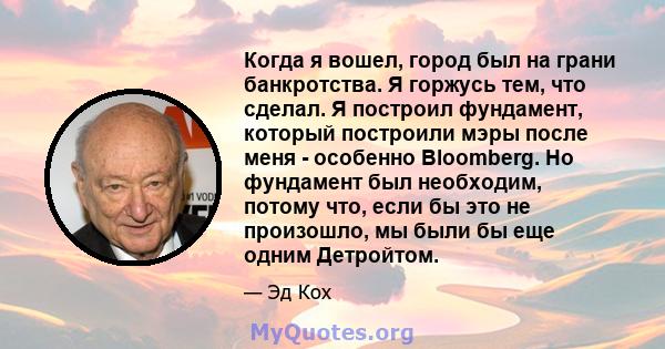 Когда я вошел, город был на грани банкротства. Я горжусь тем, что сделал. Я построил фундамент, который построили мэры после меня - особенно Bloomberg. Но фундамент был необходим, потому что, если бы это не произошло,